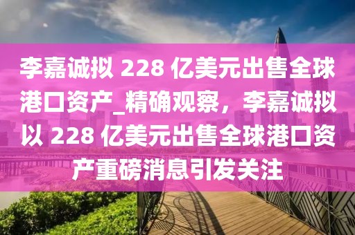 李嘉诚拟 228 亿美元出售全球港口资产_精确观察，李嘉诚拟以 228 亿美元出售全球港口资产重磅消息引发关注