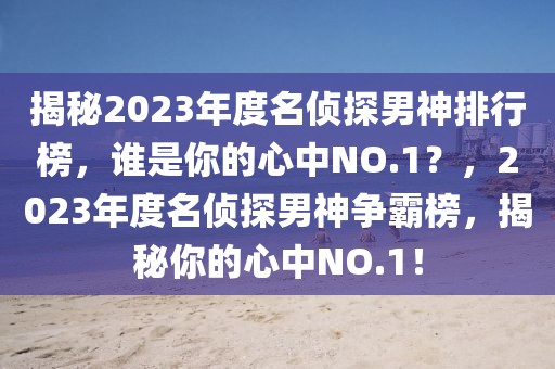 揭秘2023年度名侦探男神排行榜，谁是你的心中NO.1？，2023年度名侦探男神争霸榜，揭秘你的心中NO.1！