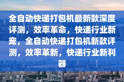 全自动快递打包机最新款深度评测，效率革命，快递行业新宠，全自动快递打包机新款评测，效率革新，快递行业新利器