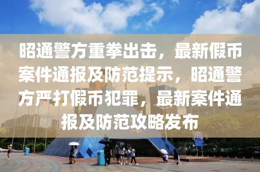 昭通警方重拳出击，最新假币案件通报及防范提示，昭通警方严打假币犯罪，最新案件通报及防范攻略发布