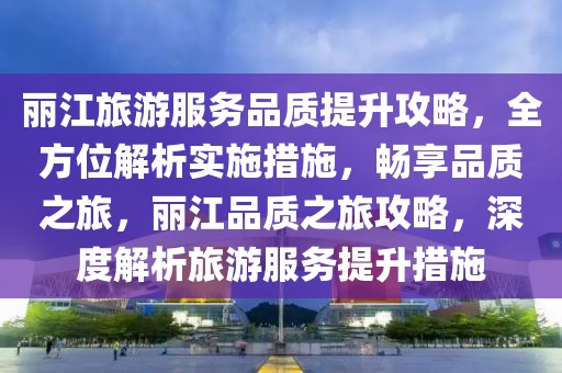 丽江旅游服务品质提升攻略，全方位解析实施措施，畅享品质之旅，丽江品质之旅攻略，深度解析旅游服务提升措施