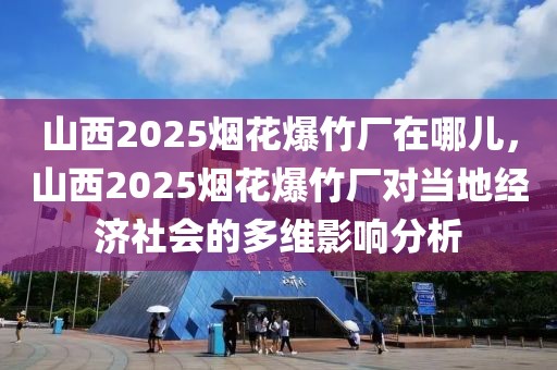 山西2025烟花爆竹厂在哪儿，山西2025烟花爆竹厂对当地经济社会的多维影响分析