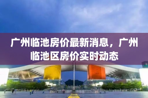 广州临池房价最新消息，广州临池区房价实时动态