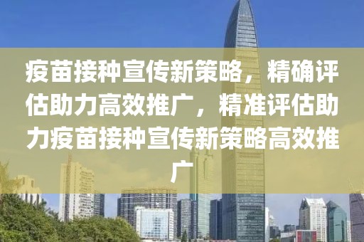 疫苗接种宣传新策略，精确评估助力高效推广，精准评估助力疫苗接种宣传新策略高效推广