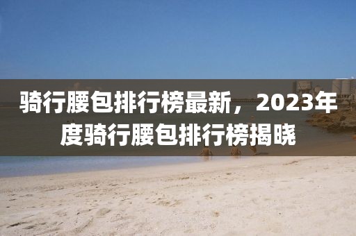 骑行腰包排行榜最新，2023年度骑行腰包排行榜揭晓