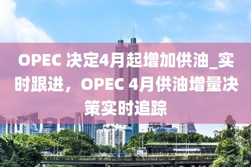 OPEC 决定4月起增加供油_实时跟进，OPEC 4月供油增量决策实时追踪