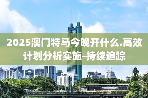 2025澳门特马今晚开什么.高效计划分析实施-持续追踪