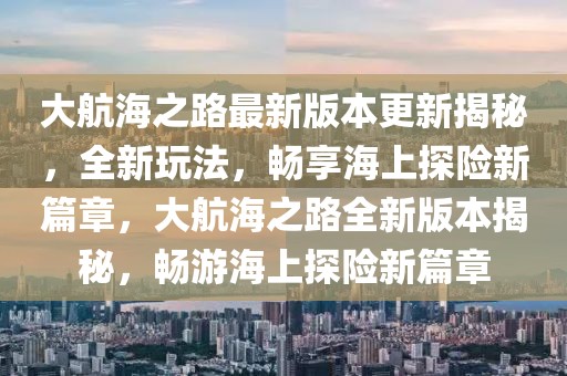 大航海之路最新版本更新揭秘，全新玩法，畅享海上探险新篇章，大航海之路全新版本揭秘，畅游海上探险新篇章