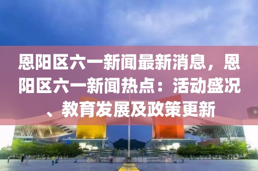 恩阳区六一新闻最新消息，恩阳区六一新闻热点：活动盛况、教育发展及政策更新