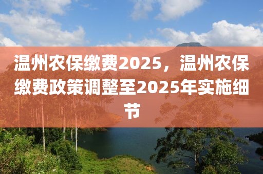 温州农保缴费2025，温州农保缴费政策调整至2025年实施细节