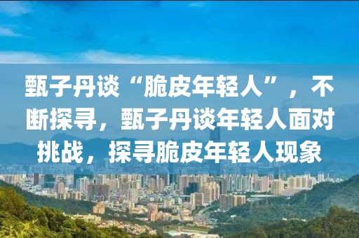 甄子丹谈“脆皮年轻人”，不断探寻，甄子丹谈年轻人面对挑战，探寻脆皮年轻人现象