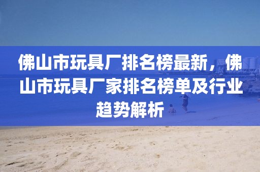 佛山市玩具厂排名榜最新，佛山市玩具厂家排名榜单及行业趋势解析