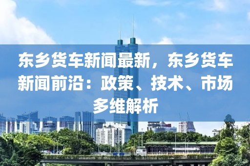 东乡货车新闻最新，东乡货车新闻前沿：政策、技术、市场多维解析