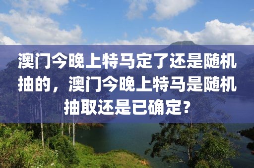 澳门今晚上特马定了还是随机抽的，澳门今晚上特马是随机抽取还是已确定？