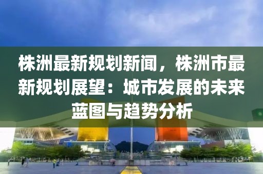 株洲最新规划新闻，株洲市最新规划展望：城市发展的未来蓝图与趋势分析