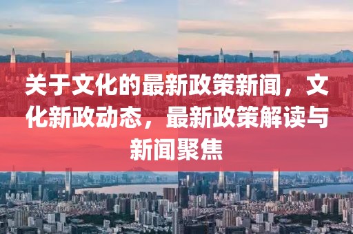 关于文化的最新政策新闻，文化新政动态，最新政策解读与新闻聚焦