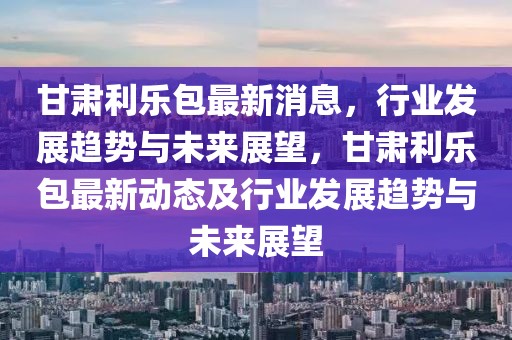 甘肃利乐包最新消息，行业发展趋势与未来展望，甘肃利乐包最新动态及行业发展趋势与未来展望