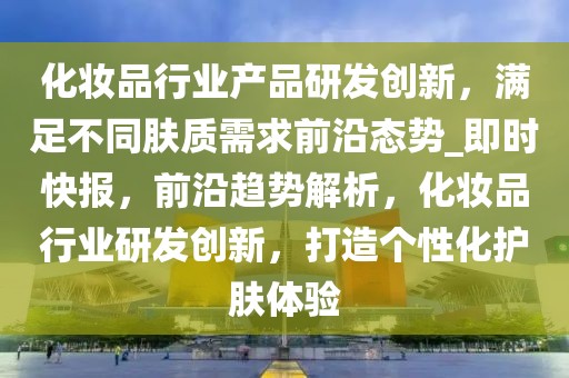 化妆品行业产品研发创新，满足不同肤质需求前沿态势_即时快报，前沿趋势解析，化妆品行业研发创新，打造个性化护肤体验