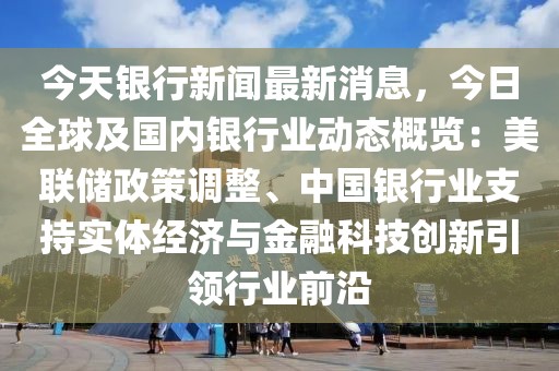 今天银行新闻最新消息，今日全球及国内银行业动态概览：美联储政策调整、中国银行业支持实体经济与金融科技创新引领行业前沿