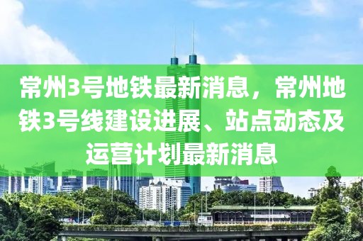 常州3号地铁最新消息，常州地铁3号线建设进展、站点动态及运营计划最新消息