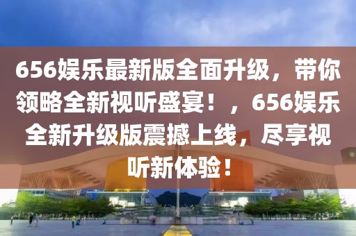 656娱乐最新版全面升级，带你领略全新视听盛宴！，656娱乐全新升级版震撼上线，尽享视听新体验！