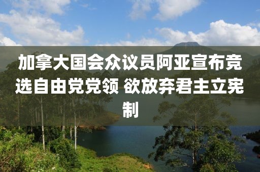 加拿大国会众议员阿亚宣布竞选自由党党领 欲放弃君主立宪制