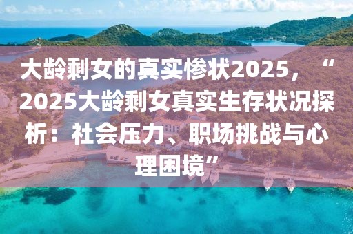 大龄剩女的真实惨状2025，“2025大龄剩女真实生存状况探析：社会压力、职场挑战与心理困境”