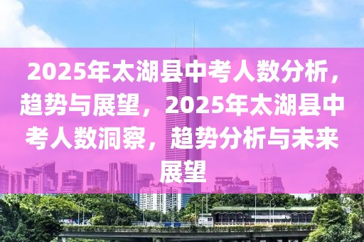 2025年太湖县中考人数分析，趋势与展望，2025年太湖县中考人数洞察，趋势分析与未来展望