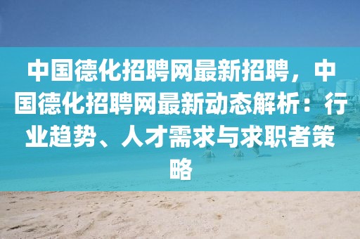 中国德化招聘网最新招聘，中国德化招聘网最新动态解析：行业趋势、人才需求与求职者策略