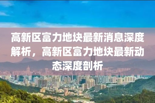 高新区富力地块最新消息深度解析，高新区富力地块最新动态深度剖析