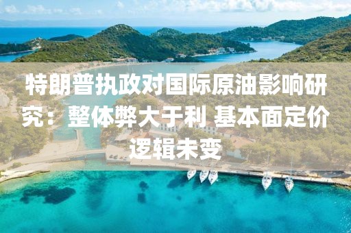 特朗普执政对国际原油影响研究：整体弊大于利 基本面定价逻辑未变