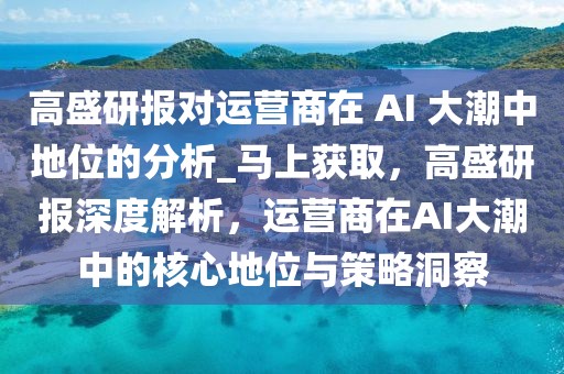 高盛研报对运营商在 AI 大潮中地位的分析_马上获取，高盛研报深度解析，运营商在AI大潮中的核心地位与策略洞察