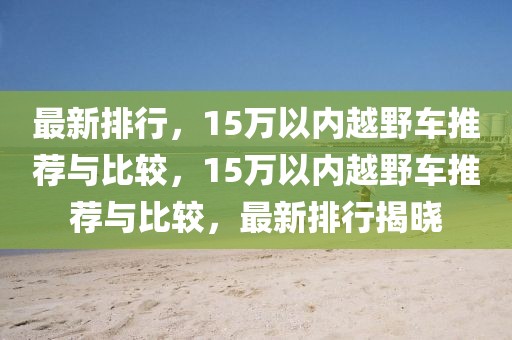 最新排行，15万以内越野车推荐与比较，15万以内越野车推荐与比较，最新排行揭晓