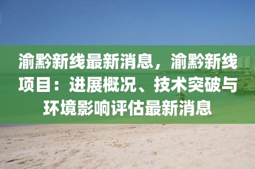 渝黔新线最新消息，渝黔新线项目：进展概况、技术突破与环境影响评估最新消息