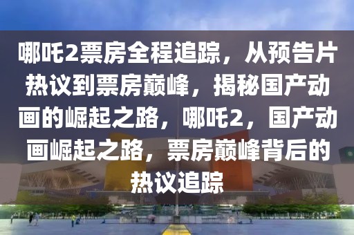 哪吒2票房全程追踪，从预告片热议到票房巅峰，揭秘国产动画的崛起之路，哪吒2，国产动画崛起之路，票房巅峰背后的热议追踪