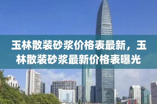 玉林散装砂浆价格表最新，玉林散装砂浆最新价格表曝光