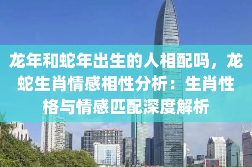 龙年和蛇年出生的人相配吗，龙蛇生肖情感相性分析：生肖性格与情感匹配深度解析