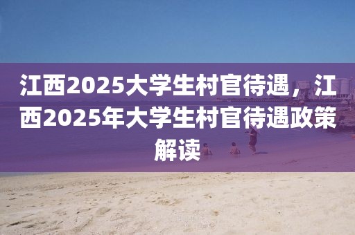 江西2025大学生村官待遇，江西2025年大学生村官待遇政策解读