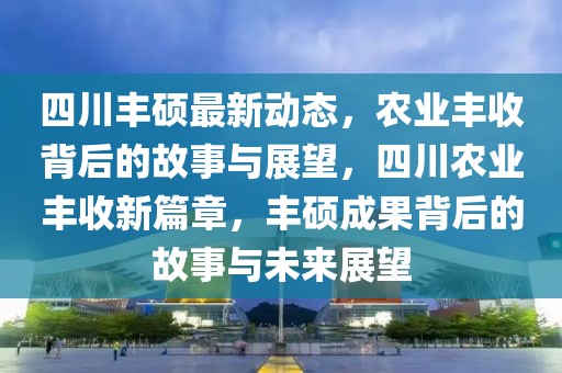 四川丰硕最新动态，农业丰收背后的故事与展望，四川农业丰收新篇章，丰硕成果背后的故事与未来展望