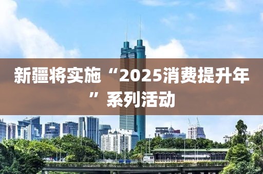 新疆将实施“2025消费提升年”系列活动