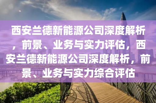 西安兰德新能源公司深度解析，前景、业务与实力评估，西安兰德新能源公司深度解析，前景、业务与实力综合评估