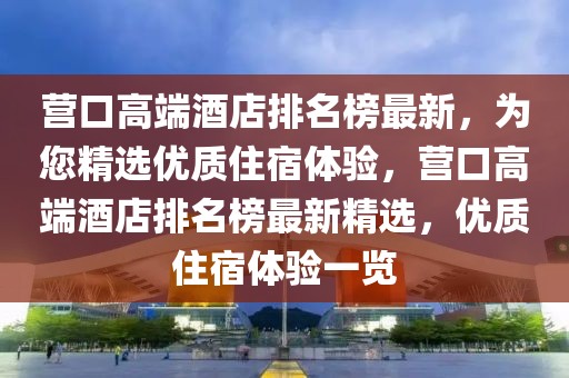 营口高端酒店排名榜最新，为您精选优质住宿体验，营口高端酒店排名榜最新精选，优质住宿体验一览