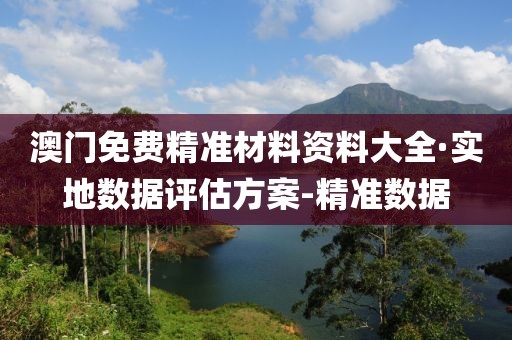 澳门免费精准材料资料大全·实地数据评估方案-精准数据