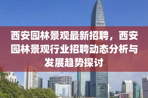 西安园林景观最新招聘，西安园林景观行业招聘动态分析与发展趋势探讨