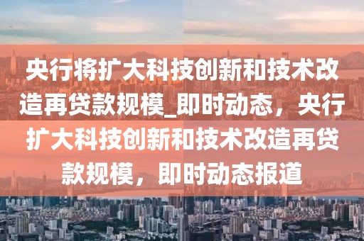 央行将扩大科技创新和技术改造再贷款规模_即时动态，央行扩大科技创新和技术改造再贷款规模，即时动态报道