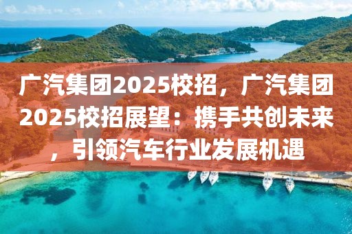 广汽集团2025校招，广汽集团2025校招展望：携手共创未来，引领汽车行业发展机遇