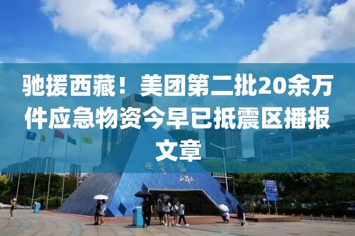 驰援西藏！美团第二批20余万件应急物资今早已抵震区播报文章