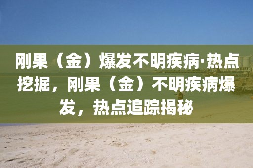 刚果（金）爆发不明疾病·热点挖掘，刚果（金）不明疾病爆发，热点追踪揭秘