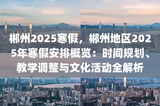 郴州2025寒假，郴州地区2025年寒假安排概览：时间规划、教学调整与文化活动全解析