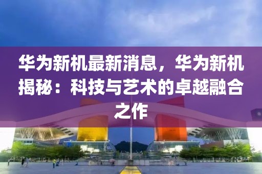 华为新机最新消息，华为新机揭秘：科技与艺术的卓越融合之作